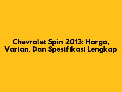 Chevrolet Spin 2013: Harga, Varian, Dan Spesifikasi Lengkap